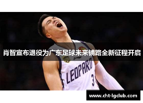 肖智宣布退役为广东足球未来铺路全新征程开启