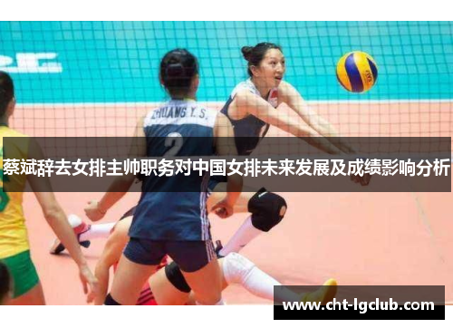 蔡斌辞去女排主帅职务对中国女排未来发展及成绩影响分析 蔡斌辞去女排主帅职务对中国女排未来发展及成绩影响分析