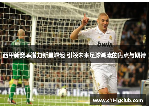 西甲新赛季潜力新星崛起 引领未来足球潮流的焦点与期待