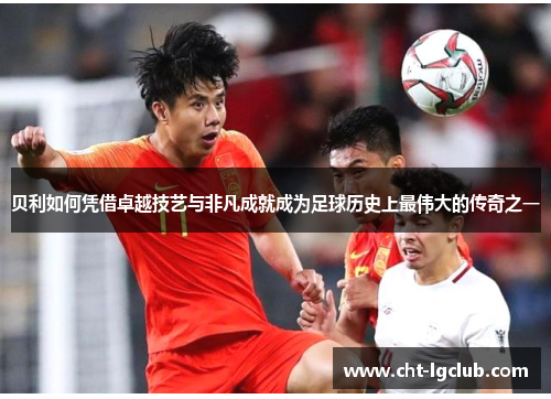 贝利如何凭借卓越技艺与非凡成就成为足球历史上最伟大的传奇之一