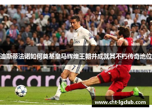 迪斯蒂法诺如何奠基皇马辉煌王朝并成就其不朽传奇地位
