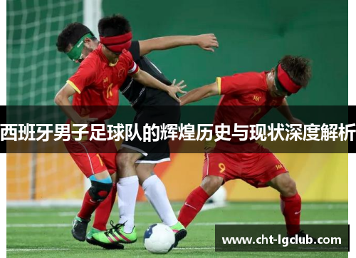 西班牙男子足球队的辉煌历史与现状深度解析