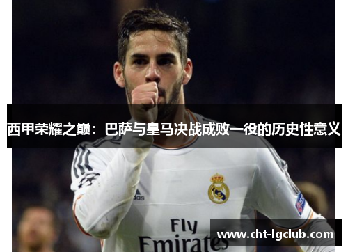 西甲荣耀之巅:巴萨与皇马决战成败一役的历史性意义 西甲荣耀之巅:巴萨与皇马决战成败一役的历史性意义