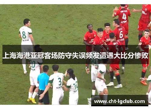 上海海港亚冠客场防守失误频发遭遇大比分惨败