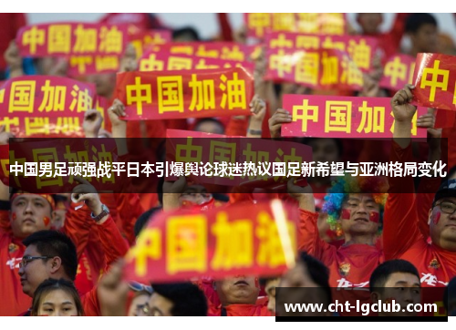 中国男足顽强战平日本引爆舆论球迷热议国足新希望与亚洲格局变化 中国男足顽强战平日本引爆舆论球迷热议国足新希望与亚洲格局变化