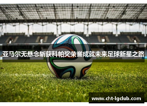 亚马尔无悬念斩获科帕奖荣誉成就未来足球新星之路 亚马尔无悬念斩获科帕奖荣誉成就未来足球新星之路