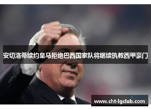 安切洛蒂续约皇马拒绝巴西国家队将继续执教西甲豪门
