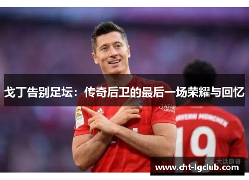 戈丁告别足坛：传奇后卫的最后一场荣耀与回忆