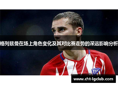 格列兹曼在场上角色变化及其对比赛走势的深远影响分析