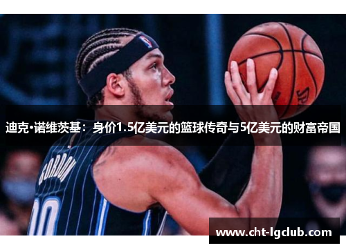 迪克·诺维茨基：身价1.5亿美元的篮球传奇与5亿美元的财富帝国