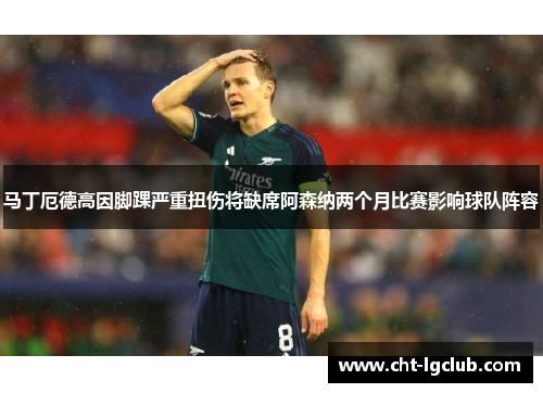 马丁厄德高因脚踝严重扭伤将缺席阿森纳两个月比赛影响球队阵容