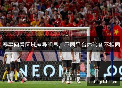赛事回看区域差异明显，不同平台体验各不相同